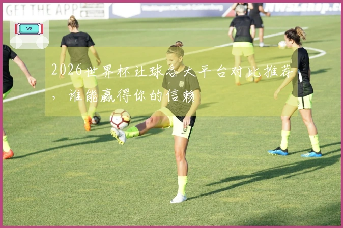2026世界杯让球各大平台对比推荐，谁能赢得你的信赖