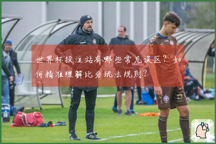 世界杯投注站有哪些常见误区？如何精准理解比分玩法规则？